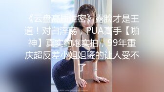 《云盘高质泄密》露脸才是王道！对白淫荡，PUA高手【啪神】真实约炮实拍，99年重庆超反差小姐姐骚的让人受不了