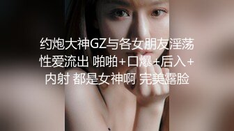 约炮大神GZ与各女朋友淫荡性爱流出 啪啪+口爆+后入+内射 都是女神啊 完美露脸