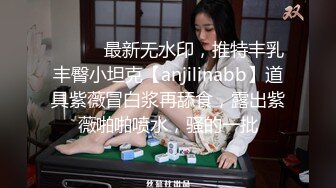 ⚫️⚫️最新无水印，推特丰乳丰臀小坦克【anjilinabb】道具紫薇冒白浆再舔食，露出紫薇啪啪喷水，骚的一批