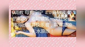 调教 母狗宁宁 ❤️ 身材紧凑的熟女，老阿姨第一次肛交，疼得她爽并快乐着，叫声凄凉 无水原版！