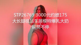 STP26769 3000元约嫖175大长腿极品车展模特爆乳大奶摇晃不停