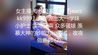 女主播 专约良家大神『jaacckk999』最新流出大一学妹 小护士 实习空乘 众多骚婊 羡慕大神的钞能力和渠道，夜夜做新郎 (2)