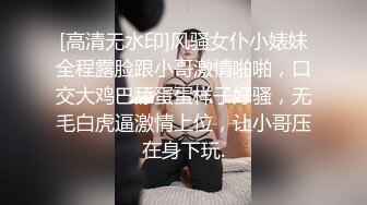 [高清无水印]风骚女仆小婊妹全程露脸跟小哥激情啪啪，口交大鸡巴舔蛋蛋样子好骚，无毛白虎逼激情上位，让小哥压在身下玩.