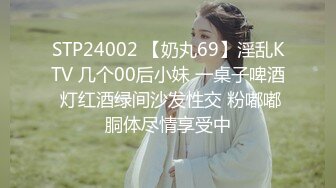 STP24002 【奶丸69】淫乱KTV 几个00后小妹 一桌子啤酒 灯红酒绿间沙发性交 粉嘟嘟胴体尽情享受中