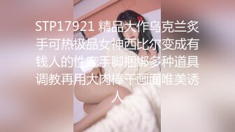 STP17921 精品大作乌克兰炙手可热极品女神西比尔变成有钱人的性宠手脚捆绑多种道具调教再用大肉棒干画面唯美诱人