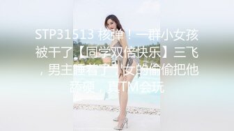 STP31513 核弹！一群小女孩被干了【同学双倍快乐】三飞，男主睡着了，女的偷偷把他舔硬，真TM会玩