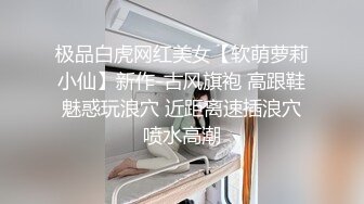 极品白虎网红美女【软萌萝莉小仙】新作-古风旗袍 高跟鞋魅惑玩浪穴 近距离速插浪穴喷水高潮