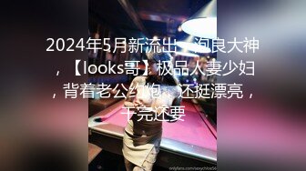 2024年5月新流出，泡良大神，【looks哥】极品人妻少妇，背着老公约炮，还挺漂亮，干完还要