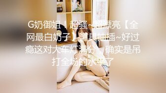 G奶御姐！超骚~超漂亮【全网最白奶子】道具抽插~好过瘾这对大车灯满分，确实是吊打全场的水平了