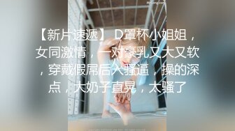 【新片速遞】 D罩杯小姐姐，女同激情，一对豪乳又大又软，穿戴假屌后入骚逼，操的深点，大奶子直晃，太骚了