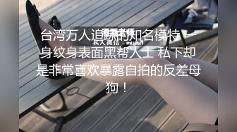 台湾万人追踪的知名模特 一身纹身表面黑帮人士 私下却是非常喜欢暴露自拍的反差母狗！