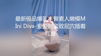 最新极品爆乳丰臀素人嫩模MIni Diva-爱爱时紧致屁穴插着肛塞