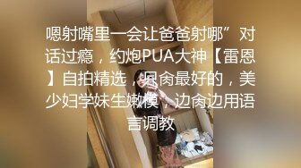 嗯射嘴里一会让爸爸射哪”对话过瘾，约炮PUA大神【雷恩】自拍精选，只肏最好的，美少妇学妹生嫩模，边肏边用语言调教