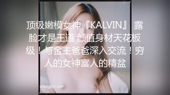 顶级嫩模女神『KALVIN』 露脸才是王道 颜值身材天花板级！与金主爸爸深入交流！穷人的女神富人的精盆