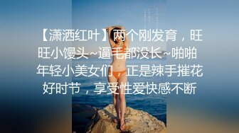 【潇洒红叶】两个刚发育，旺旺小馒头~逼毛都没长~啪啪 年轻小美女们，正是辣手摧花好时节，享受性爱快感不断