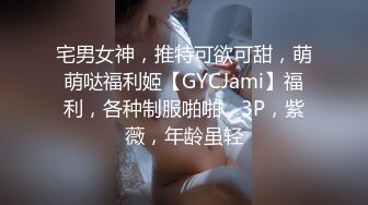 宅男女神，推特可欲可甜，萌萌哒福利姬【GYCJami】福利，各种制服啪啪，3P，紫薇，年龄虽轻