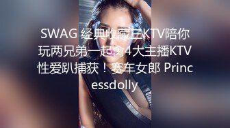 SWAG 经典收藏三KTV陪你玩两兄弟一起肏4大主播KTV性爱趴捕获！赛车女郎 Princessdolly