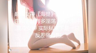 巅峰女神〖海提〗外表有多端庄私下就有多淫荡，外人眼中高冷女神 实际私底下是一只反差骚母狗