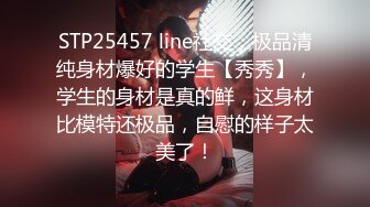 STP25457 line社交，极品清纯身材爆好的学生【秀秀】，学生的身材是真的鲜，这身材比模特还极品，自慰的样子太美了！