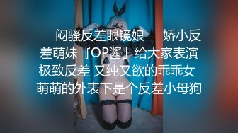 ❤️闷骚反差眼镜娘❤️娇小反差萌妹『OP酱』给大家表演极致反差 又纯又欲的乖乖女 萌萌的外表下是个反差小母狗