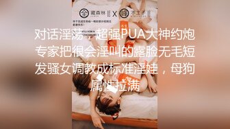 对话淫荡，超强PUA大神约炮专家把很会淫叫的露脸无毛短发骚女调教成标准淫娃，母狗属性拉满