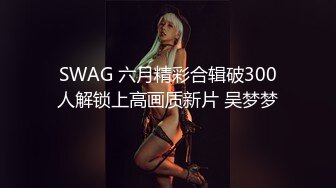 SWAG 六月精彩合辑破300人解锁上高画质新片 吴梦梦