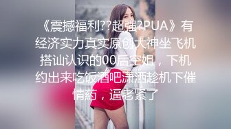 《震撼福利??超强?PUA》有经济实力真实原创大神坐飞机搭讪认识的00后空姐，下机约出来吃饭酒吧潇洒趁机下催情葯，逼老紧了