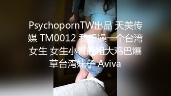 PsychopornTW出品 天美传媒 TM0012 我想操一个台湾女生 女生小臂般粗大鸡巴爆草台湾妹子 Aviva