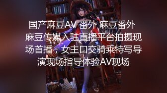 国产麻豆AV 番外 麻豆番外 麻豆传媒入驻直播平台拍摄现场首播，女主口交骑乘特写导演现场指导体验AV现场