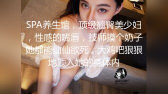 SPA养生馆，顶级翘臀美少妇，性感的嘴唇，技师摸个奶子她都能仙仙欲死，大鸡吧狠狠地顶入她的身体内