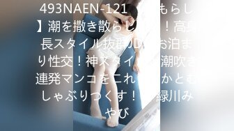 493NAEN-121 【おもらし】潮を撒き散らし叫ぶ！高身長スタイル抜群JDとお泊まり性交！神スタイルと潮吹き連発マンコをこれでもかとむしゃぶりつくす！【 緑川みやび