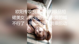   欧阳专攻良家马尾辫极品短裙美女，掏出奶子吸吮爽的喊不行了，洗完澡开操骑乘扭动小腰