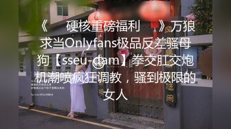 《❤️硬核重磅福利❤️》万狼求当Onlyfans极品反差骚母狗【sseu-dam】拳交肛交炮机潮喷疯狂调教，骚到极限的女人