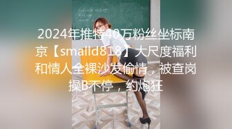 2024年推特40万粉丝坐标南京【smalld818】大尺度福利和情人全裸沙发偷情，被查岗操B不停，约炮狂