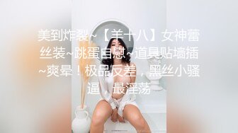 美到炸裂~【羊十八】女神蕾丝装~跳蛋自慰~道具贴墙插~爽晕！极品反差，黑丝小骚逼，最淫荡