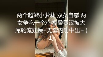 两个超嫩小萝莉 双女自慰 两女争吃一个鸡鸡 叠罗汉被大屌轮流狂操~无套内射中出~ (1)