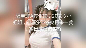  骚宝SPA养生馆，20来岁小姐姐，小骚货不够爽再来一发，掏出屌磨蹭美臀