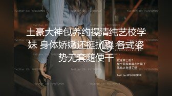 土豪大神包养约操清纯艺校学妹 身体娇嫩还挺抗操 各式姿势无套随便干