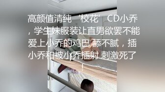 高颜值清纯‘校花’CD小乔，学生妹服装让直男欲罢不能爱上小乔的鸡巴 舔不腻，插小乔和被小乔插射 刺激死了！