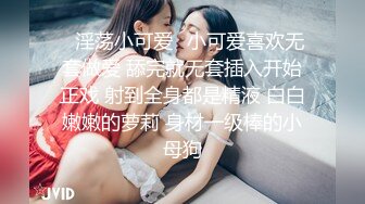 ✿淫荡小可爱✿小可爱喜欢无套做爱 舔完就无套插入开始正戏 射到全身都是精液 白白嫩嫩的萝莉 身材一级棒的小母狗