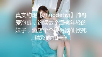 真实约炮【zhuodetwi】帅哥爱泡良，约操数个漂亮年轻的妹子，酒店个个操得欲仙欲死，精彩偷拍佳作！