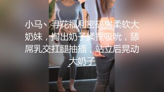 小马丶寻花福利密码房柔软大奶妹，掏出奶子揉捏吸吮，舔屌乳交扛腿抽插，站立后晃动大奶子