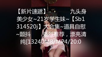 【新片速遞】    ✨✨✨⚡九头身美少女~21岁学生妹~【Sb1314520j】大合集~道具自慰~颤抖✨✨✨强烈推荐，漂亮清纯[13240MB/MP4/20:0