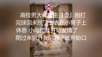 ✿高校男大体育生『壹』刚打完球回来脱了上衣在小凳子上休息 小母狗就开始发情了❤️爬过来扒开我的裤子就开始口