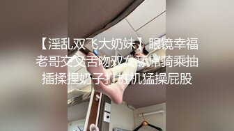 【淫乱双飞大奶妹】眼镜幸福老哥交叉舌吻双女舔屌骑乘抽插揉捏奶子打桩机猛操屁股