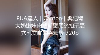 PUA達人｜Canton｜與肥臀大奶嫩妹肉搏撕裂黑絲扣玩騷穴乳交啪啪吞精等 720p