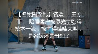 【名媛圈淫乱】名媛❤️王亦菲❤️陪睡客户被曝光，吃鸡技术一流，被艹得哇哇大叫，是名媛还是母狗？