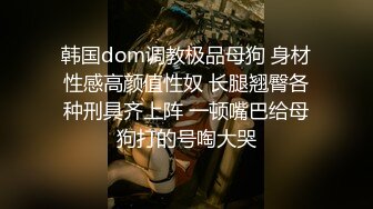 韩国dom调教极品母狗 身材性感高颜值性奴 长腿翘臀各种刑具齐上阵 一顿嘴巴给母狗打的号啕大哭