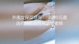 外围女探花鸡哥❤️3000元酒店约操极品性感瑜伽老师