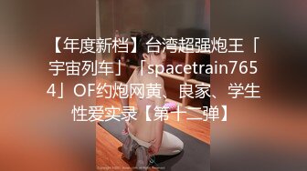 【年度新档】台湾超强炮王「宇宙列车」「spacetrain7654」OF约炮网黄、良家、学生性爱实录【第十二弹】